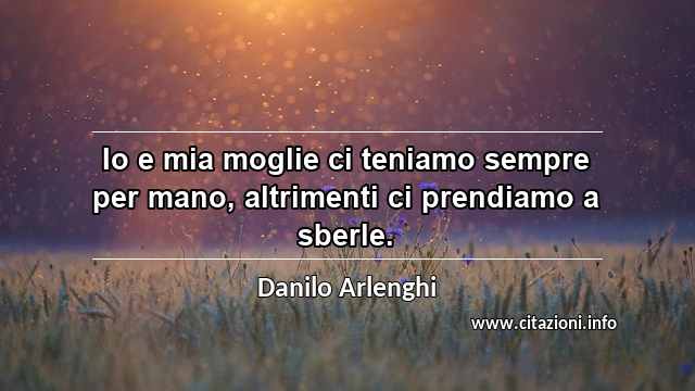 “Io e mia moglie ci teniamo sempre per mano, altrimenti ci prendiamo a sberle.”