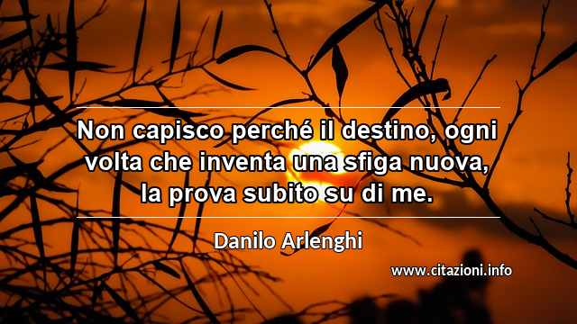 “Non capisco perché il destino, ogni volta che inventa una sfiga nuova, la prova subito su di me.”