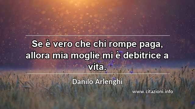 “Se è vero che chi rompe paga, allora mia moglie mi è debitrice a vita.”