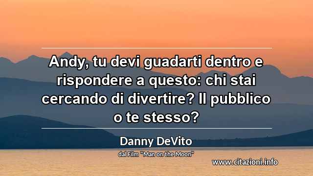 “Andy, tu devi guadarti dentro e rispondere a questo: chi stai cercando di divertire? Il pubblico o te stesso?”