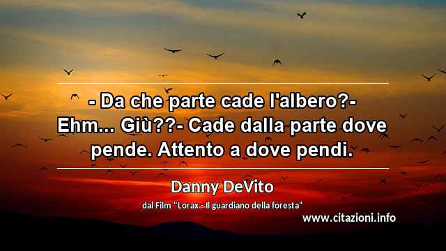 “- Da che parte cade l'albero?- Ehm... Giù??- Cade dalla parte dove pende. Attento a dove pendi.”