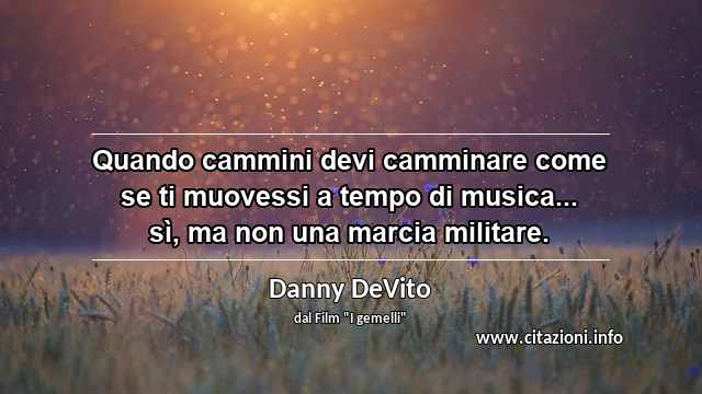 “Quando cammini devi camminare come se ti muovessi a tempo di musica... sì, ma non una marcia militare.”