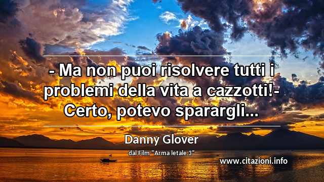 “- Ma non puoi risolvere tutti i problemi della vita a cazzotti!- Certo, potevo sparargli...”