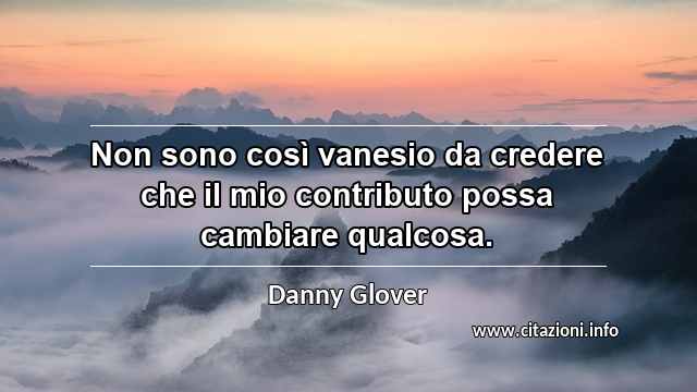 “Non sono così vanesio da credere che il mio contributo possa cambiare qualcosa.”