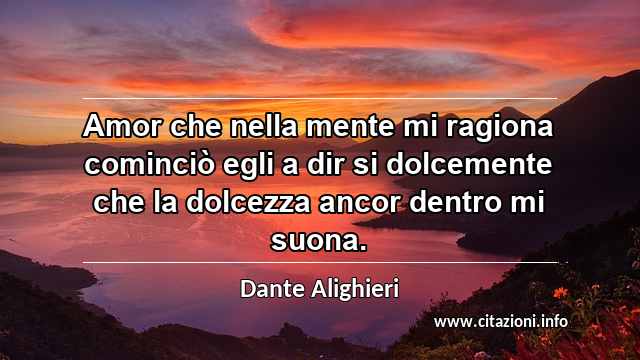 “Amor che nella mente mi ragiona cominciò egli a dir si dolcemente che la dolcezza ancor dentro mi suona.”