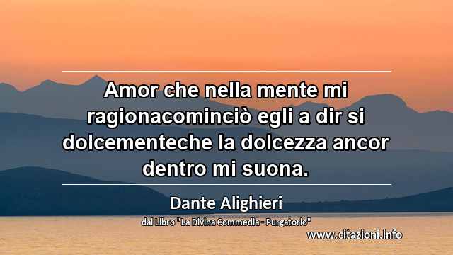 “Amor che nella mente mi ragionacominciò egli a dir si dolcementeche la dolcezza ancor dentro mi suona.”