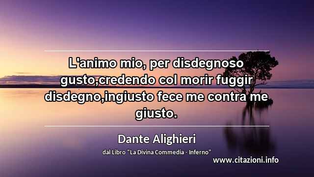 “L'animo mio, per disdegnoso gusto,credendo col morir fuggir disdegno,ingiusto fece me contra me giusto.”