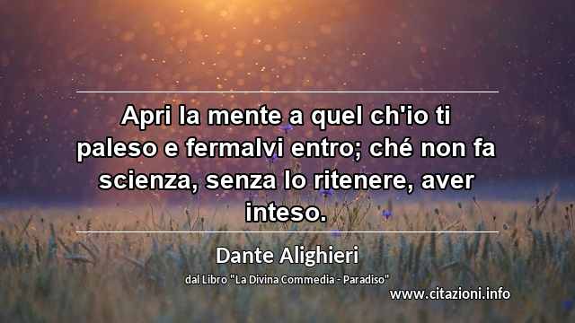 “Apri la mente a quel ch'io ti paleso e fermalvi entro; ché non fa scienza, senza lo ritenere, aver inteso.”