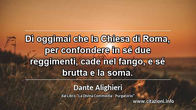 “Dì oggimai che la Chiesa di Roma, per confondere in sé due reggimenti, cade nel fango, e sé brutta e la soma.”