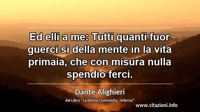 “Ed elli a me: Tutti quanti fuor guerci sì della mente in la vita primaia, che con misura nulla spendio ferci.”