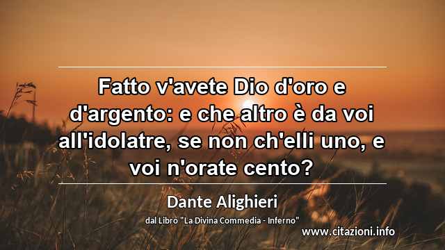 “Fatto v'avete Dio d'oro e d'argento: e che altro è da voi all'idolatre, se non ch'elli uno, e voi n'orate cento?”