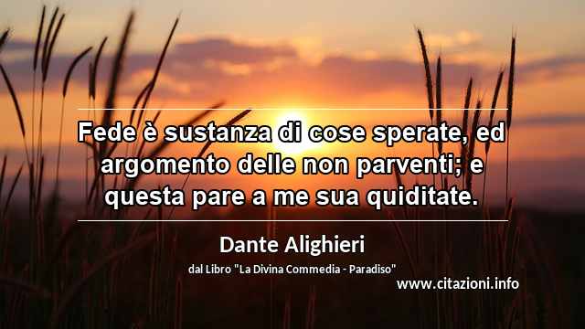 “Fede è sustanza di cose sperate, ed argomento delle non parventi; e questa pare a me sua quiditate.”