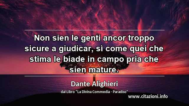 “Non sien le genti ancor troppo sicure a giudicar, sì come quei che stima le biade in campo pria che sien mature.”