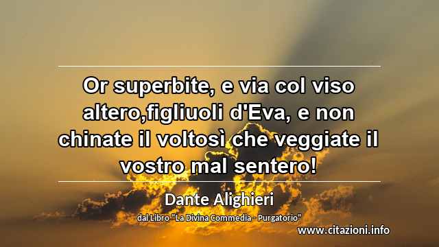 “Or superbite, e via col viso altero,figliuoli d'Eva, e non chinate il voltosì che veggiate il vostro mal sentero!”