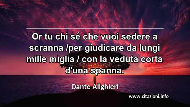 “Or tu chi sé che vuoi sedere a scranna /per giudicare da lungi mille miglia / con la veduta corta d'una spanna.”