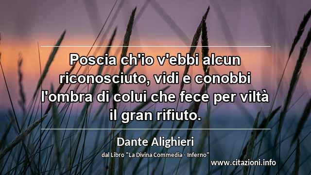 “Poscia ch'io v'ebbi alcun riconosciuto, vidi e conobbi l'ombra di colui che fece per viltà il gran rifiuto.”