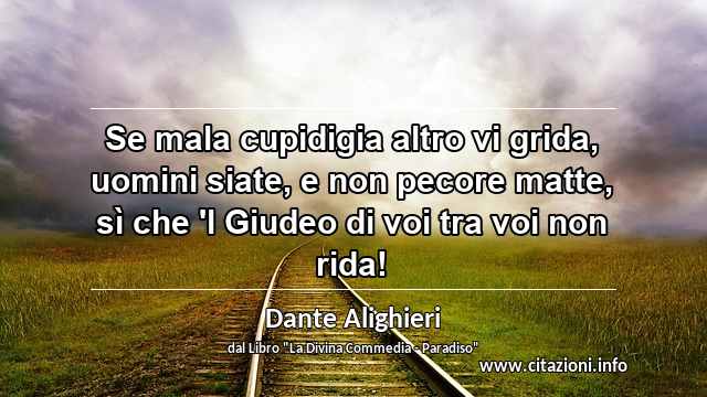 “Se mala cupidigia altro vi grida, uomini siate, e non pecore matte, sì che 'l Giudeo di voi tra voi non rida!”