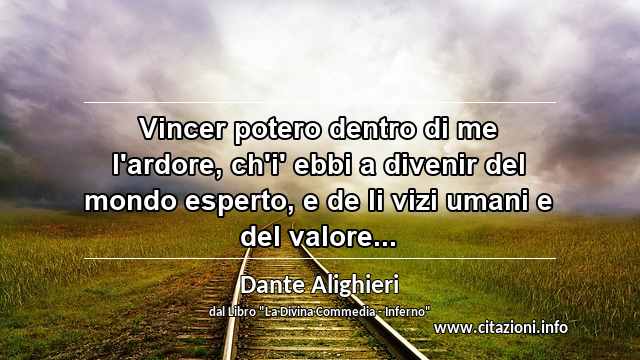 “Vincer potero dentro di me l'ardore, ch'i' ebbi a divenir del mondo esperto, e de li vizi umani e del valore...”