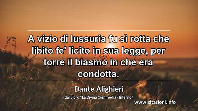 “A vizio di lussuria fu sì rotta che libito fe' licito in sua legge, per torre il biasmo in che era condotta.”