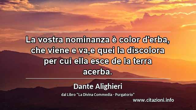 “La vostra nominanza è color d'erba, che viene e va,e quei la discolora per cui ella esce de la terra acerba.”