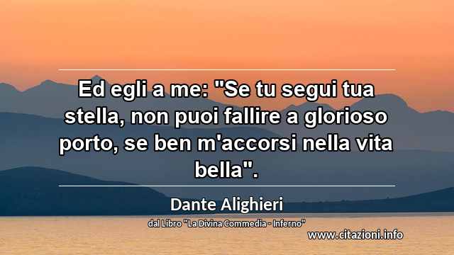 Ed egli a me: "Se tu segui tua stella, non puoi fallire a glorioso porto, se ben m'accorsi nella vita bella".