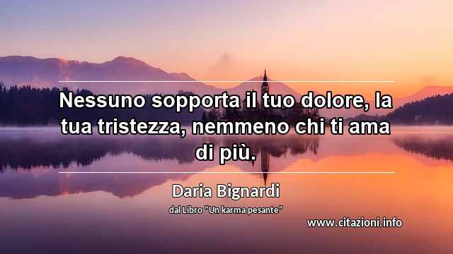 “Nessuno sopporta il tuo dolore, la tua tristezza, nemmeno chi ti ama di più. ”