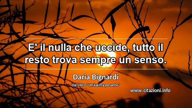 “E' il nulla che uccide, tutto il resto trova sempre un senso.”