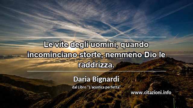 “Le vite degli uomini, quando incominciano storte, nemmeno Dio le raddrizza.”