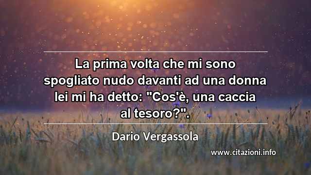 La prima volta che mi sono spogliato nudo davanti ad una donna lei mi ha detto: "Cos'è, una caccia al tesoro?".