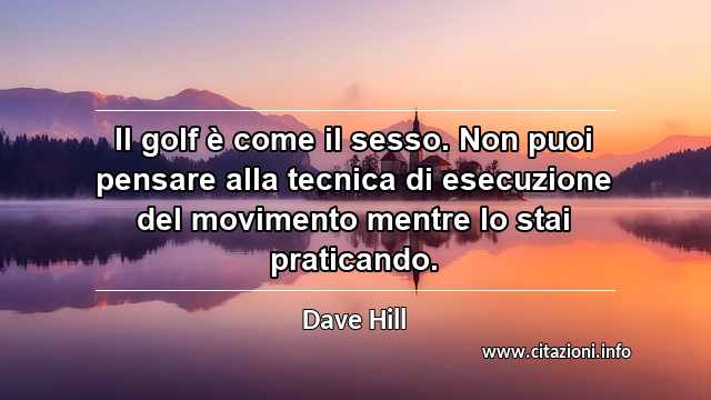 “Il golf è come il sesso. Non puoi pensare alla tecnica di esecuzione del movimento mentre lo stai praticando.”