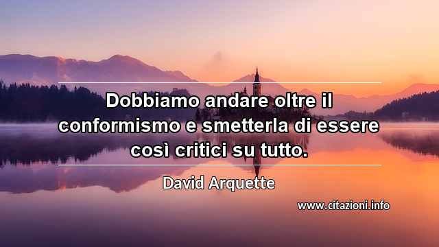 “Dobbiamo andare oltre il conformismo e smetterla di essere così critici su tutto.”