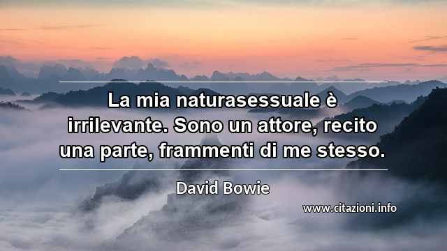 “La mia naturasessuale è irrilevante. Sono un attore, recito una parte, frammenti di me stesso.”