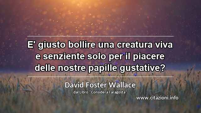 “E' giusto bollire una creatura viva e senziente solo per il piacere delle nostre papille gustative?”