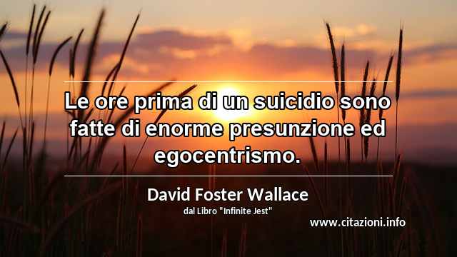 “Le ore prima di un suicidio sono fatte di enorme presunzione ed egocentrismo.”