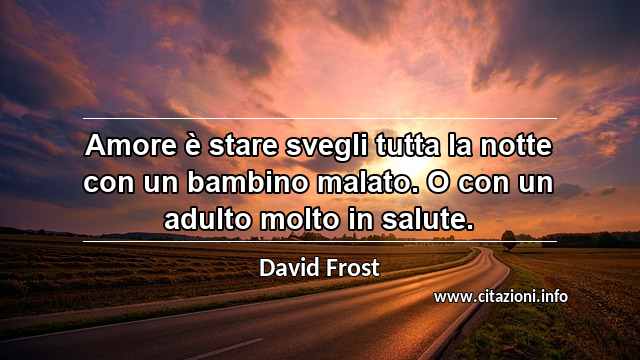 “Amore è stare svegli tutta la notte con un bambino malato. O con un adulto molto in salute.”