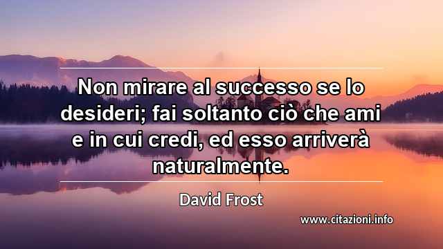 “Non mirare al successo se lo desideri; fai soltanto ciò che ami e in cui credi, ed esso arriverà naturalmente.”