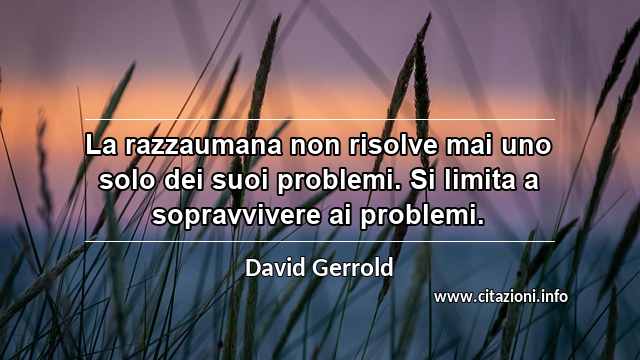 “La razzaumana non risolve mai uno solo dei suoi problemi. Si limita a sopravvivere ai problemi.”