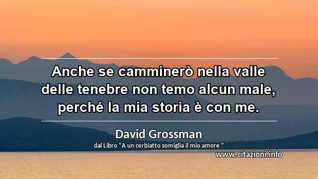 “Anche se camminerò nella valle delle tenebre non temo alcun male, perché la mia storia è con me.”