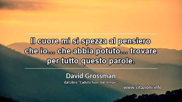“Il cuore mi si spezza al pensiero che io… che abbia potuto… trovare per tutto questo parole.”
