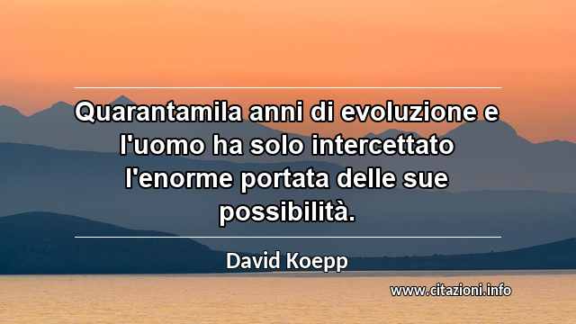 “Quarantamila anni di evoluzione e l'uomo ha solo intercettato l'enorme portata delle sue possibilità.”