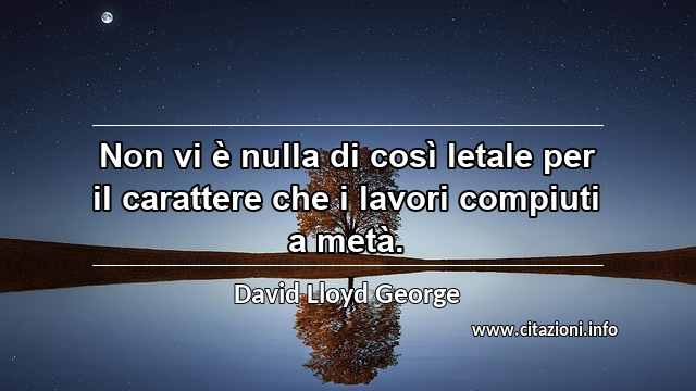 “Non vi è nulla di così letale per il carattere che i lavori compiuti a metà.”