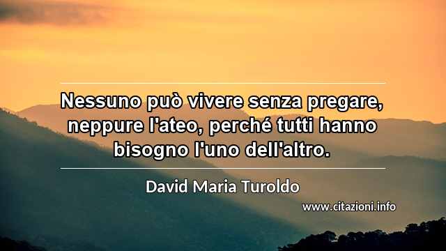 “Nessuno può vivere senza pregare, neppure l'ateo, perché tutti hanno bisogno l'uno dell'altro.”
