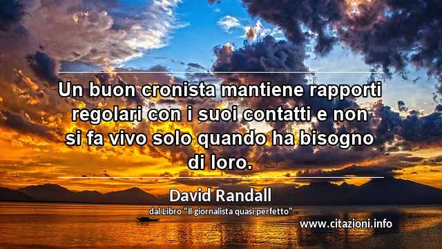 “Un buon cronista mantiene rapporti regolari con i suoi contatti e non si fa vivo solo quando ha bisogno di loro.”