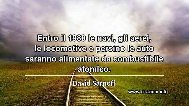 “Entro il 1980 le navi, gli aerei, le locomotive e persino le auto saranno alimentate da combustibile atomico.”