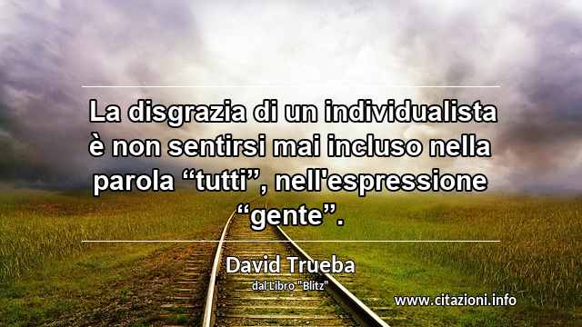  La disgrazia di un individualista è non sentirsi mai incluso nella parola “tutti”, nell'espressione “gente”.