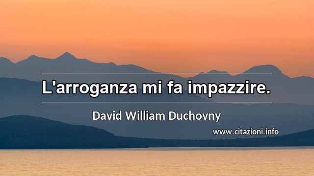 “L'arroganza mi fa impazzire.”
