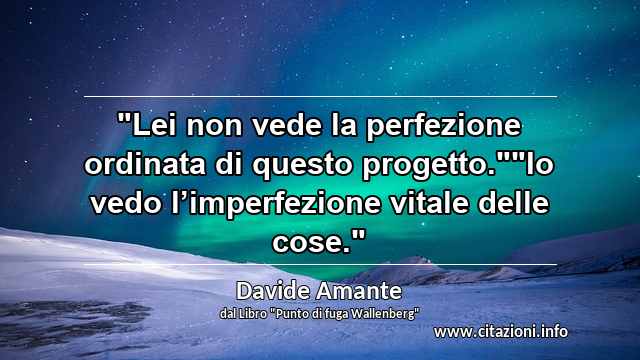 "Lei non vede la perfezione ordinata di questo progetto.""Io vedo l’imperfezione vitale delle cose."