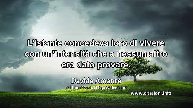 “L’istante concedeva loro di vivere con un’intensità che a nessun altro era dato provare.”