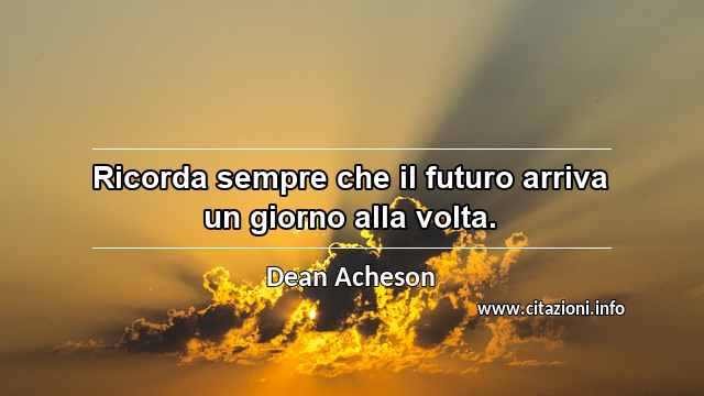 “Ricorda sempre che il futuro arriva un giorno alla volta.”