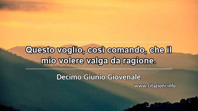 “Questo voglio, così comando, che il mio volere valga da ragione.”